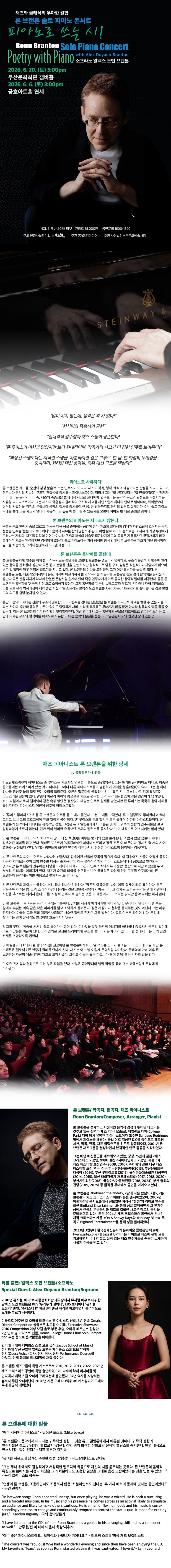 제목: 론 브랜튼 솔로 피아노 콘서트: 피아노로 쓰는 시, 기간: 2026.06.20 ~ 2026.06.20,

                            장소:
                            
                            
                            
                                부산문화회관
                            
                        ,

                        시간: 
                            
                            
                                토요일(17:00)
                            
                        , 런타임:
                        
                                
                                
                                    1시간 30분
                                
                        


                        ,관람연령:
                        
                            
                            
                                전체 관람가
                            
                        , 출연진:
                        
                                
                                
                                    론 브랜튼, 알렉스 도연 브랜튼
                                
                        
