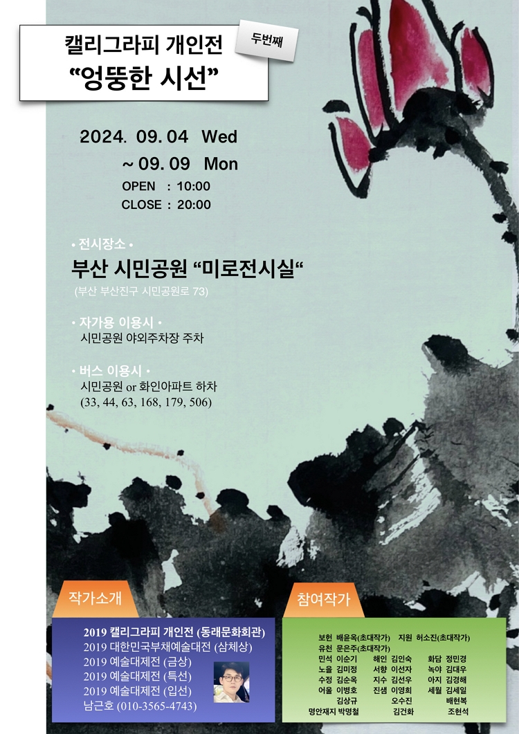 제목: 캘리그라피 전시회 <‘엉뚱한 시선’>, 기간: 2024.09.04 ~ 2024.09.09,

                            장소:
                            
                            
                            
                                부산시민공원 미로전시실
                            
                        ,

                        시간: 
                            
                            
                                10:00 ~ 20:00
                            
                        , 런타임:
                        
                                
                                
                                    -
                                
                        


                        ,관람연령:
                        
                            
                            
                                전체관람가
                            
                        , 출연진:
                        
                                
                                
                                    -
                                
                        