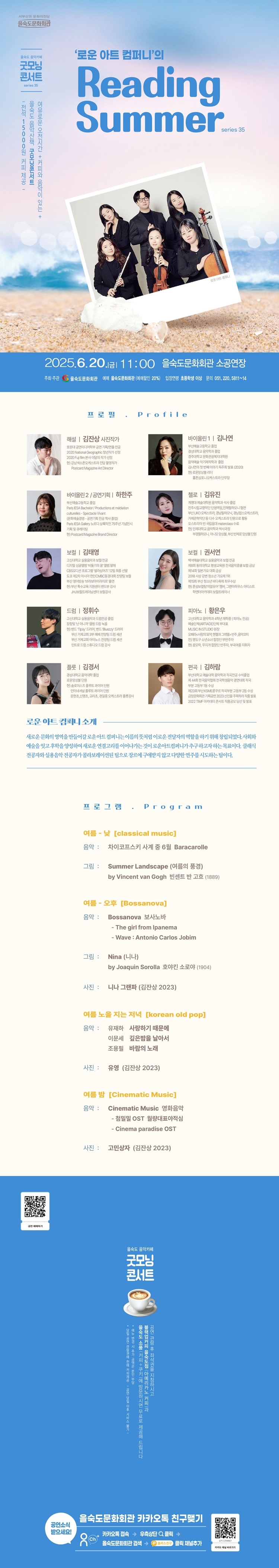 제목: 제35회 굿모닝콘서트: 로운 아트 컴퍼니의 Reading Summer, 기간: 2025.06.20 ~ 2025.06.20,

                            장소:
                            
                            
                            
                                을숙도문화회관
                            
                        ,

                        시간: 
                            
                            
                                금요일(11:00)
                            
                        , 런타임:
                        
                                
                                
                                    1시간 10분
                                
                        


                        ,관람연령:
                        
                            
                            
                                만 7세 이상
                            
                        , 출연진:
                        
                                
                                
                                    김나연, 하한주, 김유진, 김태영, 권서연, 정휘수, 황은우 등
                                
                        