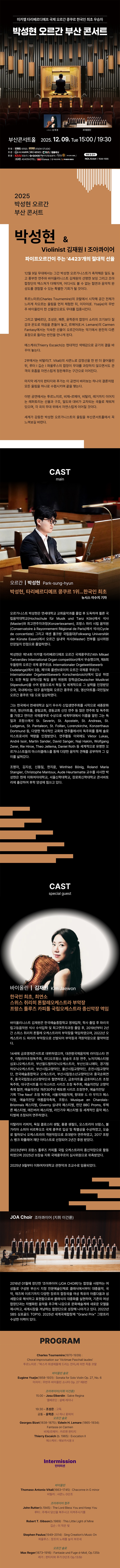 제목: 박성현 오르간 부산 콘서트, 기간: 2025.12.09 ~ 2025.12.09,

                            장소:
                            
                            
                            
                                부산콘서트홀
                            
                        ,

                        시간: 
                            
                            
                                화요일(15:00,19:30)
                            
                        , 런타임:
                        
                                
                                
                                    1시간 30분
                                
                        


                        ,관람연령:
                        
                            
                            
                                만 7세 이상
                            
                        , 출연진:
                        
                                
                                
                                    박성현, 김재원, 이건륜 등
                                
                        